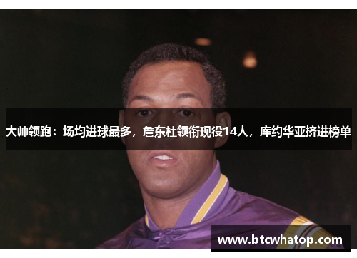 大帅领跑：场均进球最多，詹东杜领衔现役14人，库约华亚挤进榜单